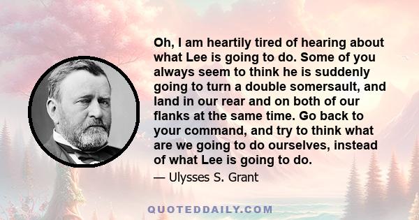 Oh, I am heartily tired of hearing about what Lee is going to do. Some of you always seem to think he is suddenly going to turn a double somersault, and land in our rear and on both of our flanks at the same time. Go