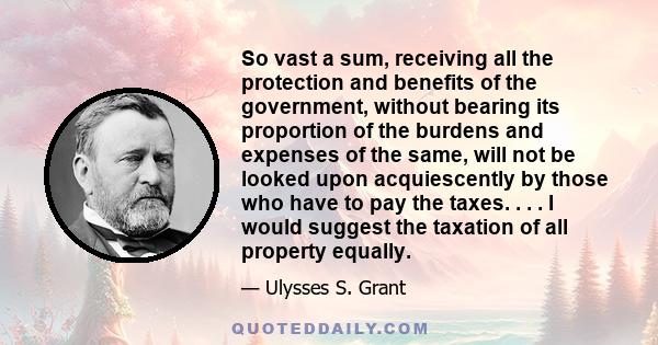 So vast a sum, receiving all the protection and benefits of the government, without bearing its proportion of the burdens and expenses of the same, will not be looked upon acquiescently by those who have to pay the