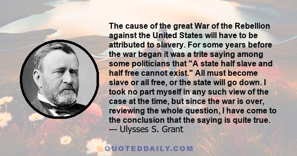 The cause of the great War of the Rebellion against the United States will have to be attributed to slavery. For some years before the war began it was a trite saying among some politicians that A state half slave and