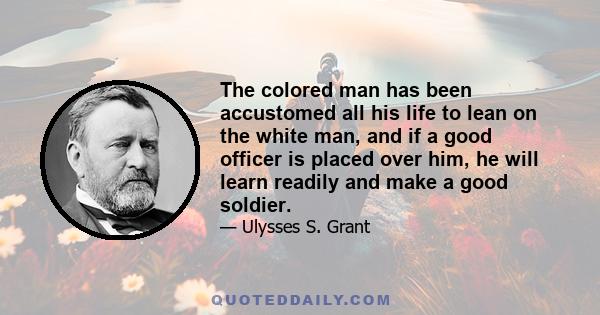 The colored man has been accustomed all his life to lean on the white man, and if a good officer is placed over him, he will learn readily and make a good soldier.