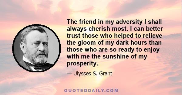 The friend in my adversity I shall always cherish most. I can better trust those who helped to relieve the gloom of my dark hours than those who are so ready to enjoy with me the sunshine of my prosperity.