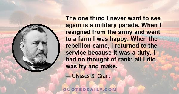 The one thing I never want to see again is a military parade. When I resigned from the army and went to a farm I was happy. When the rebellion came, I returned to the service because it was a duty. I had no thought of