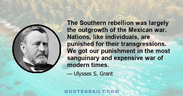 The Southern rebellion was largely the outgrowth of the Mexican war. Nations, like individuals, are punished for their transgressions. We got our punishment in the most sanguinary and expensive war of modern times.