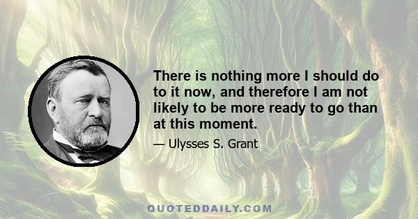 There is nothing more I should do to it now, and therefore I am not likely to be more ready to go than at this moment.