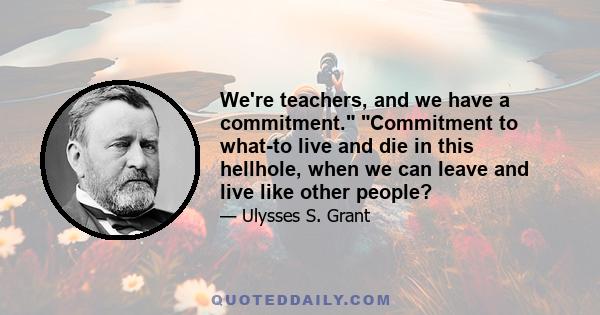 We're teachers, and we have a commitment. Commitment to what-to live and die in this hellhole, when we can leave and live like other people?