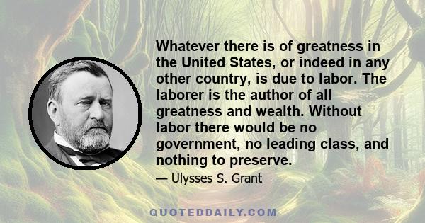 Whatever there is of greatness in the United States, or indeed in any other country, is due to labor. The laborer is the author of all greatness and wealth. Without labor there would be no government, no leading class,