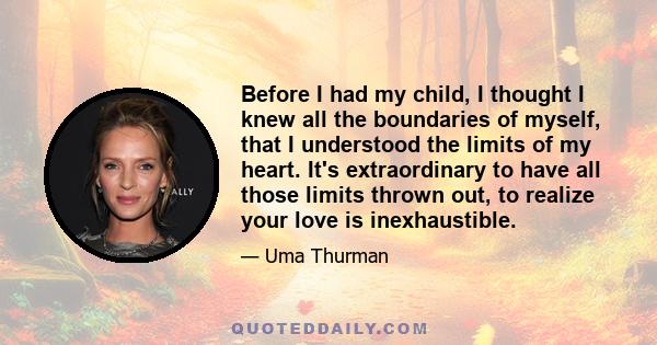 Before I had my child, I thought I knew all the boundaries of myself, that I understood the limits of my heart. It's extraordinary to have all those limits thrown out, to realize your love is inexhaustible.