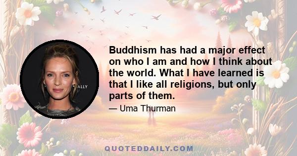 Buddhism has had a major effect on who I am and how I think about the world. What I have learned is that I like all religions, but only parts of them.