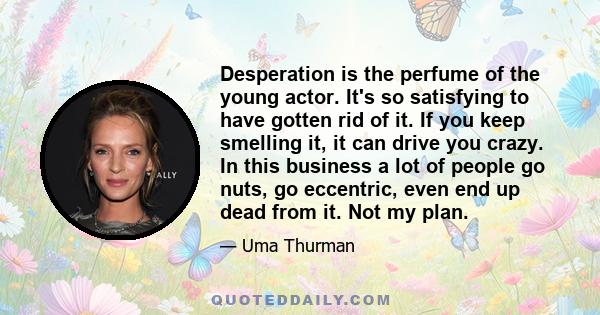 Desperation is the perfume of the young actor. It's so satisfying to have gotten rid of it. If you keep smelling it, it can drive you crazy. In this business a lot of people go nuts, go eccentric, even end up dead from