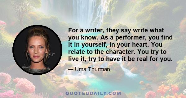 For a writer, they say write what you know. As a performer, you find it in yourself, in your heart. You relate to the character. You try to live it, try to have it be real for you.