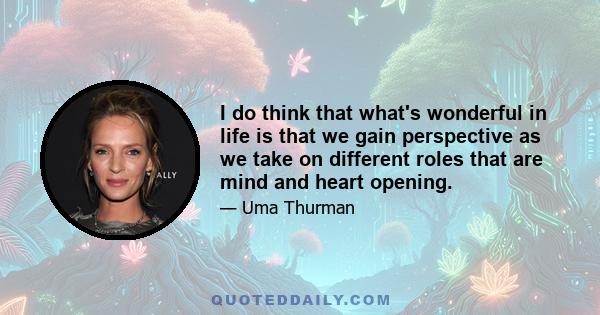 I do think that what's wonderful in life is that we gain perspective as we take on different roles that are mind and heart opening.