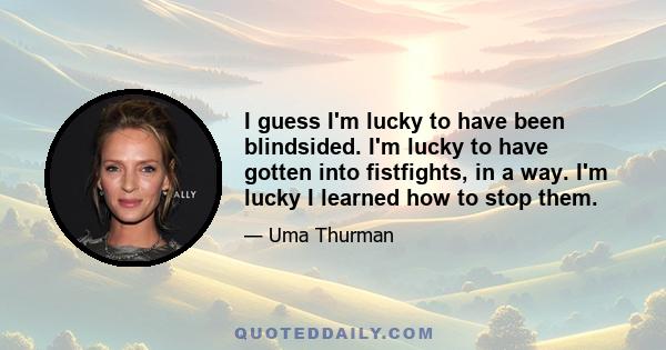 I guess I'm lucky to have been blindsided. I'm lucky to have gotten into fistfights, in a way. I'm lucky I learned how to stop them.