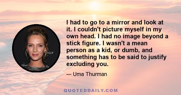 I had to go to a mirror and look at it. I couldn't picture myself in my own head. I had no image beyond a stick figure. I wasn't a mean person as a kid, or dumb, and something has to be said to justify excluding you.