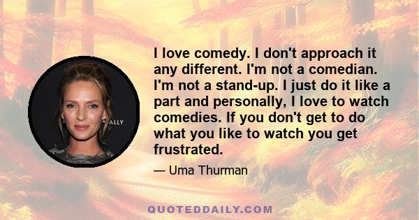 I love comedy. I don't approach it any different. I'm not a comedian. I'm not a stand-up. I just do it like a part and personally, I love to watch comedies. If you don't get to do what you like to watch you get