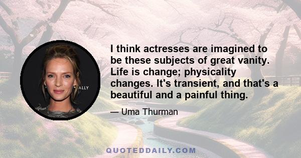 I think actresses are imagined to be these subjects of great vanity. Life is change; physicality changes. It's transient, and that's a beautiful and a painful thing.