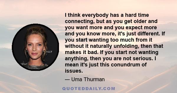 I think everybody has a hard time connecting, but as you get older and you want more and you expect more and you know more, it's just different. If you start wanting too much from it without it naturally unfolding, then 