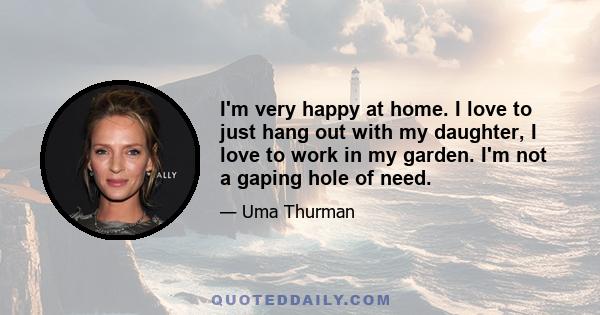 I'm very happy at home. I love to just hang out with my daughter, I love to work in my garden. I'm not a gaping hole of need.