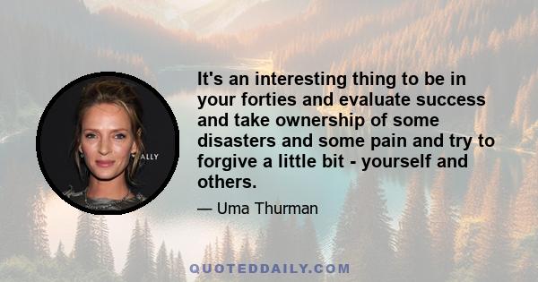 It's an interesting thing to be in your forties and evaluate success and take ownership of some disasters and some pain and try to forgive a little bit - yourself and others.