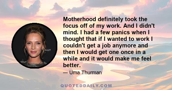 Motherhood definitely took the focus off of my work. And I didn't mind. I had a few panics when I thought that if I wanted to work I couldn't get a job anymore and then I would get one once in a while and it would make