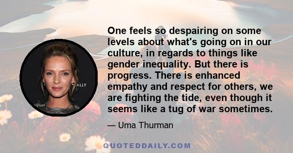 One feels so despairing on some levels about what's going on in our culture, in regards to things like gender inequality. But there is progress. There is enhanced empathy and respect for others, we are fighting the