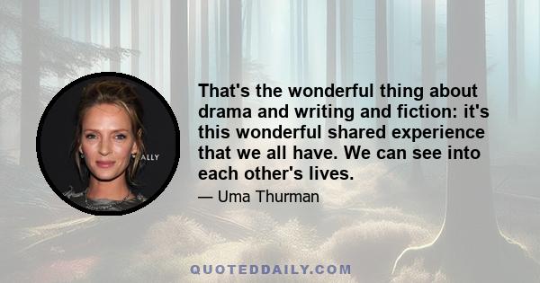 That's the wonderful thing about drama and writing and fiction: it's this wonderful shared experience that we all have. We can see into each other's lives.