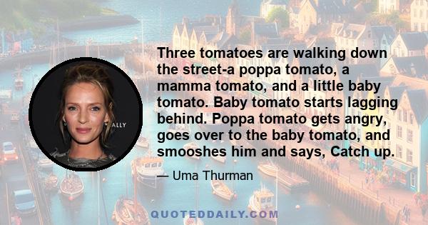 Three tomatoes are walking down the street-a poppa tomato, a mamma tomato, and a little baby tomato. Baby tomato starts lagging behind. Poppa tomato gets angry, goes over to the baby tomato, and smooshes him and says,