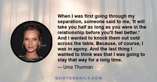 When I was first going through my separation, someone said to me, 'It will take you half as long as you were in the relationship before you'll feel better.' And I wanted to knock them out cold across the table. Because, 