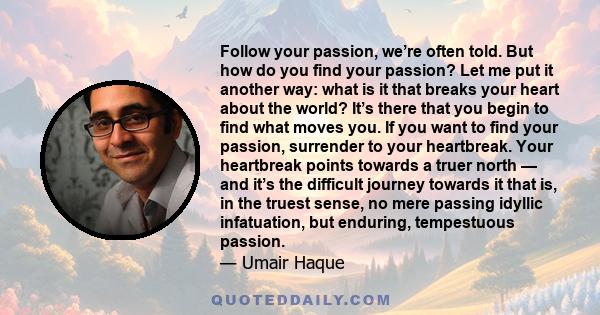 Follow your passion, we’re often told. But how do you find your passion? Let me put it another way: what is it that breaks your heart about the world? It’s there that you begin to find what moves you. If you want to