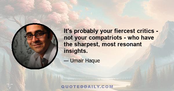 It's probably your fiercest critics - not your compatriots - who have the sharpest, most resonant insights.