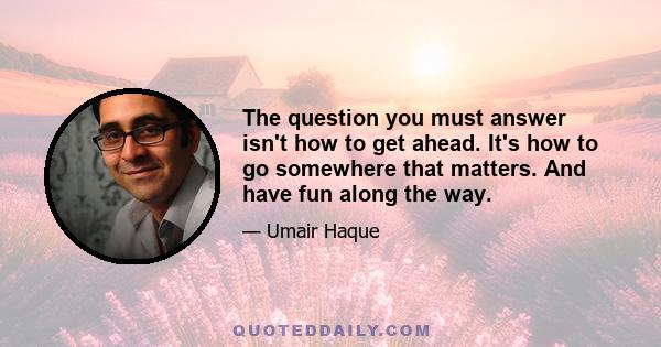 The question you must answer isn't how to get ahead. It's how to go somewhere that matters. And have fun along the way.