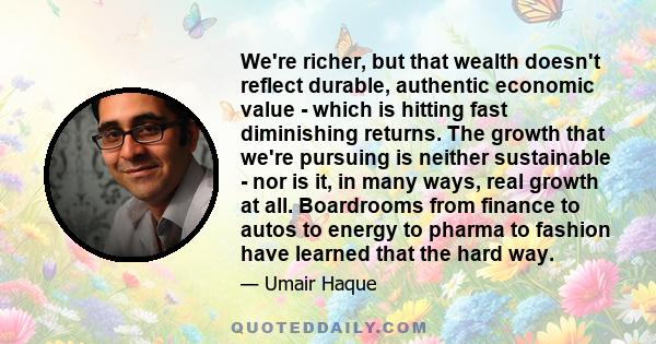 We're richer, but that wealth doesn't reflect durable, authentic economic value - which is hitting fast diminishing returns. The growth that we're pursuing is neither sustainable - nor is it, in many ways, real growth