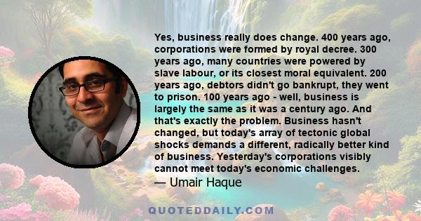 Yes, business really does change. 400 years ago, corporations were formed by royal decree. 300 years ago, many countries were powered by slave labour, or its closest moral equivalent. 200 years ago, debtors didn't go