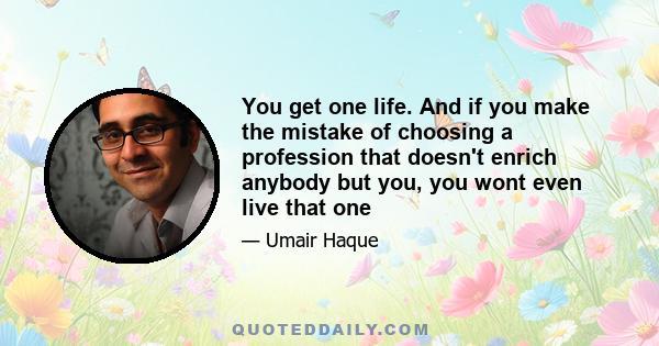 You get one life. And if you make the mistake of choosing a profession that doesn't enrich anybody but you, you wont even live that one