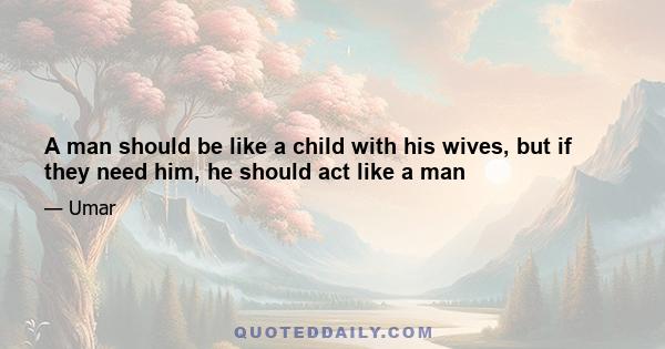 A man should be like a child with his wives, but if they need him, he should act like a man