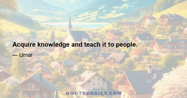 Acquire knowledge and teach it to people.