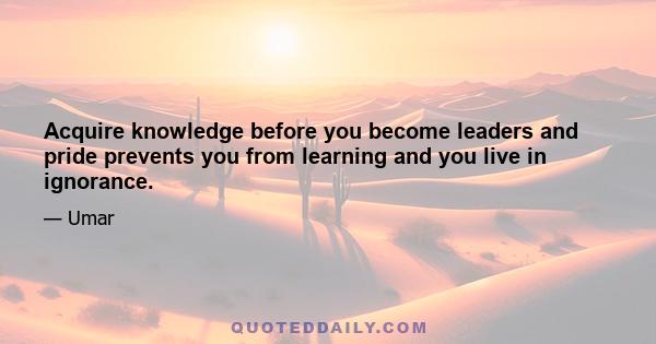 Acquire knowledge before you become leaders and pride prevents you from learning and you live in ignorance.