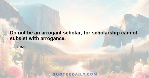 Do not be an arrogant scholar, for scholarship cannot subsist with arrogance.