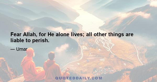 Fear Allah, for He alone lives; all other things are liable to perish.