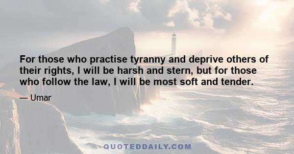 For those who practise tyranny and deprive others of their rights, I will be harsh and stern, but for those who follow the law, I will be most soft and tender.