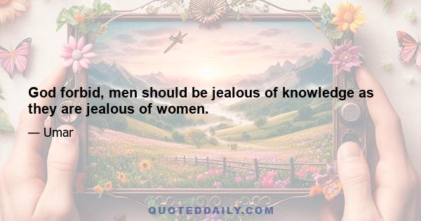 God forbid, men should be jealous of knowledge as they are jealous of women.