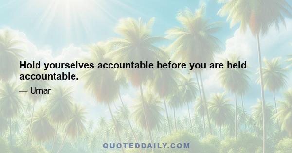 Hold yourselves accountable before you are held accountable.