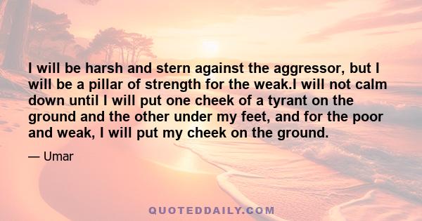 I will be harsh and stern against the aggressor, but I will be a pillar of strength for the weak.I will not calm down until I will put one cheek of a tyrant on the ground and the other under my feet, and for the poor