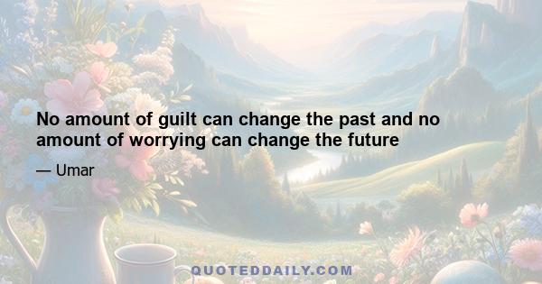 No amount of guilt can change the past and no amount of worrying can change the future