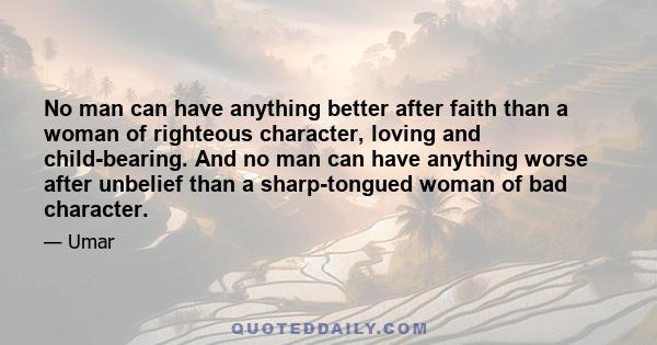 No man can have anything better after faith than a woman of righteous character, loving and child-bearing. And no man can have anything worse after unbelief than a sharp-tongued woman of bad character.