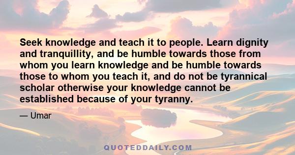 Seek knowledge and teach it to people. Learn dignity and tranquillity, and be humble towards those from whom you learn knowledge and be humble towards those to whom you teach it, and do not be tyrannical scholar