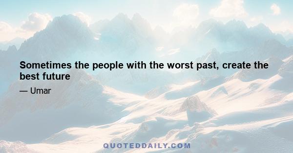 Sometimes the people with the worst past, create the best future