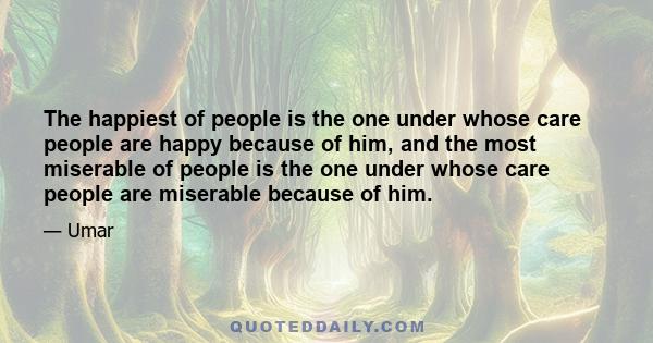 The happiest of people is the one under whose care people are happy because of him, and the most miserable of people is the one under whose care people are miserable because of him.