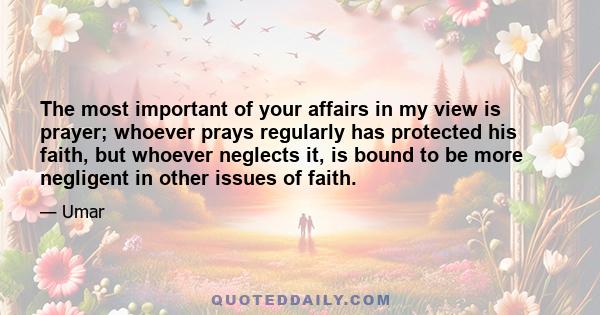 The most important of your affairs in my view is prayer; whoever prays regularly has protected his faith, but whoever neglects it, is bound to be more negligent in other issues of faith.