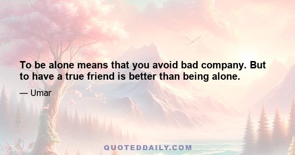 To be alone means that you avoid bad company. But to have a true friend is better than being alone.