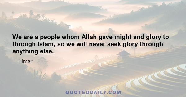 We are a people whom Allah gave might and glory to through Islam, so we will never seek glory through anything else.